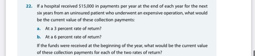 22. If a hospital received $15,000 in payments per year at the end of each year for the next
six years from an uninsured patient who underwent an expensive operation, what would
be the current value of these collection payments:
a. At a 3 percent rate of return?
b. At a 6 percent rate of return?
If the funds were received at the beginning of the year, what would be the current value
of these collection payments for each of the two rates of return?
