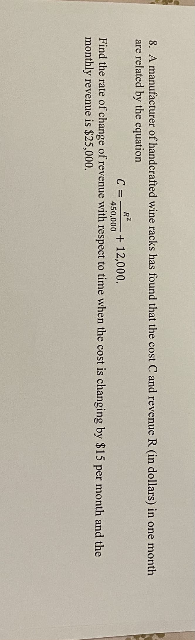 8. A manufacturer of handcrafted wine racks has found that the cost C and revenue R (in dollars) in one month
are related by the equation
C =
R2
+ 12,000.
450,000
Find the rate of change of revenue with respect to time when the cost is changing by $15 per month and the
monthly revenue is $25,000.
