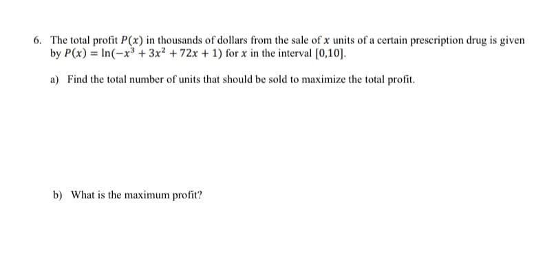 6. The total profit P(x) in thousands of dollars from the sale of x units of a certain prescription drug is given
by P(x) = In(-x³ + 3x² + 72x + 1) for x in the interval [0,10].
a) Find the total number of units that should be sold to maximize the total profit.
b) What is the maximum profit?
