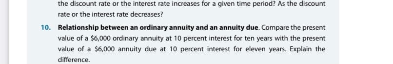 the discount rate or the interest rate increases for a given time period? As the discount
rate or the interest rate decreases?
10. Relationship between an ordinary annuity and an annuity due. Compare the present
value of a $6,000 ordinary annuity at 10 percent interest for ten years with the present
value of a $6,000 annuity due at 10 percent interest for eleven years. Explain the
difference.
