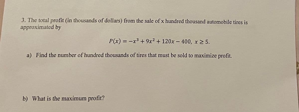 3. The total profit (in thousands of dollars) from the sale of x hundred thousand automobile tires is
approximated by
P(x) = -x3 + 9x2 + 120x - 400, x 2 5.
a) Find the number of hundred thousands of tires that must be sold to maximize profit.
b) What is the maximum profit?
