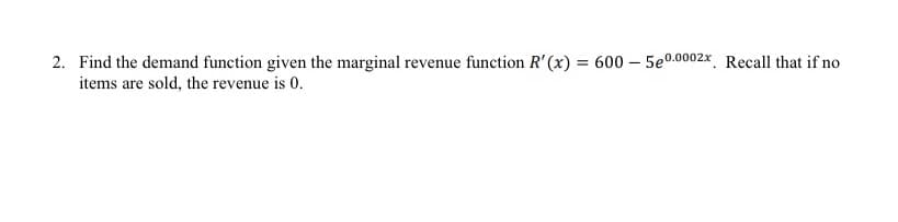 2. Find the demand function given the marginal revenue function R' (x) = 600 – 5e0.0002x Recall that if no
items are sold, the revenue is 0.
