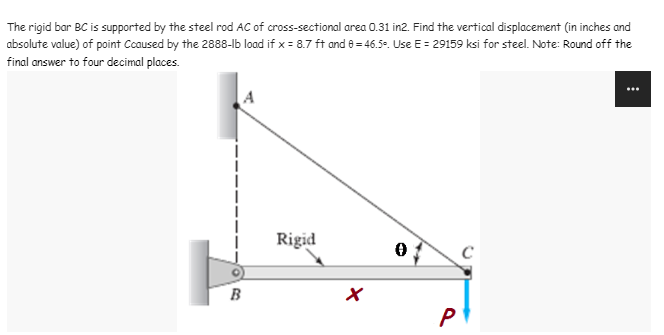The rigid bar BC is supported by the steel rod AC of cross-sectional area 0.31 in2. Find the vertical displacement (in inches and
absolute value) of point Coaused by the 2888-lb load if x = 8.7 ft and 8 = 46.5-. Use E = 29159 ksi for steel. Note: Round off the
final answer to four decimal places.
Rigid
B
P
