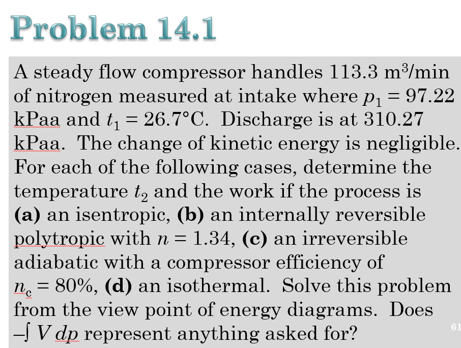 Problem 14.1
A steady flow compressor handles 113.3 m³/min
of nitrogen measured at intake where p, = 97.22
kPaa and t = 26.7°C. Discharge is at 310.27
kPaa. The change of kinetic energy is negligible.
For each of the following cases, determine the
temperature t, and the work if the process is
(a) an isentropic, (b) an internally reversible
polytropic with n = 1.34, (c) an irreversible
adiabatic with a compressor efficiency of
n. = 80%, (d) an isothermal. Solve this problem
from the view point of energy diagrams. Does
- V dp represent anything asked for?
61

