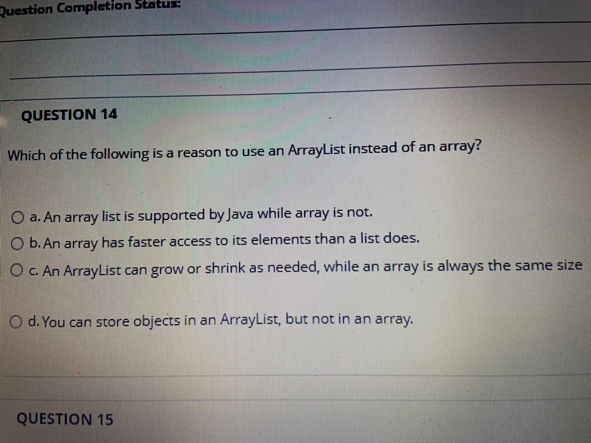 Question Completion Status
QUESTION 14
Which of the following is a reason to use an ArrayList instead of an array?
O a. An array list is supported by Java while array is not.
O b. An array has faster access to its elements than a list does.
Oc. An ArrayList can grow or shrink as needed, while an array is always the same size
O d. You can store objects in an ArrayList, but not in an array.
QUESTION 15
