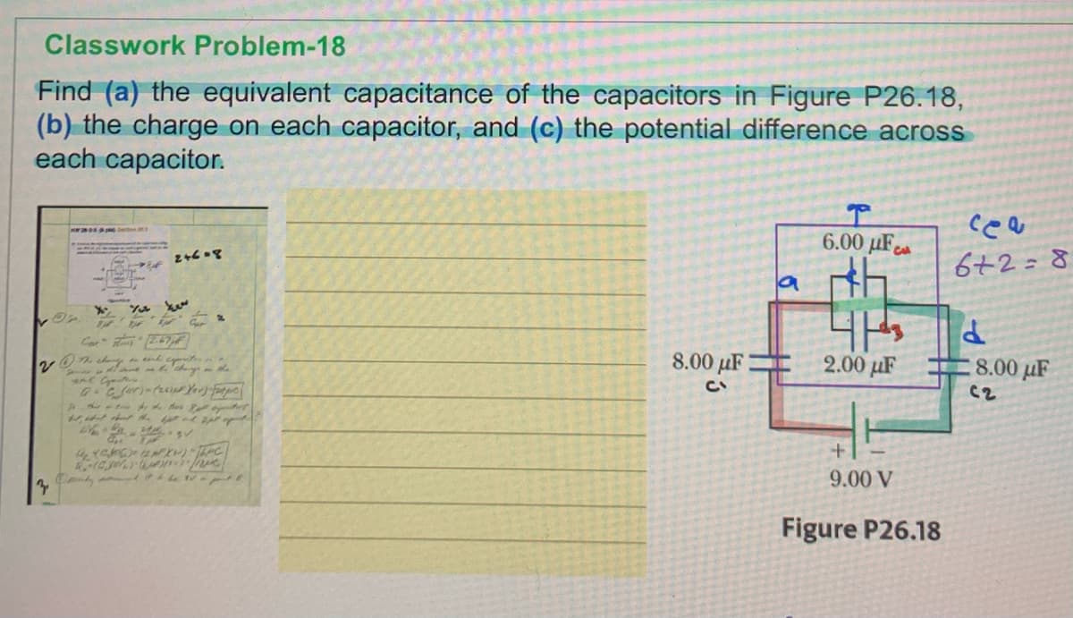 Classwork Problem-18
Find (a) the equivalent capacitance of the capacitors in Figure P26.18,
(b) the charge on each capacitor, and (c) the potential difference across
each capacitor.
ce
6.00 µF
6+2=8
8.00 µF:
2.00 µF
8.00 µF
C2
9.00 V
Figure P26.18
