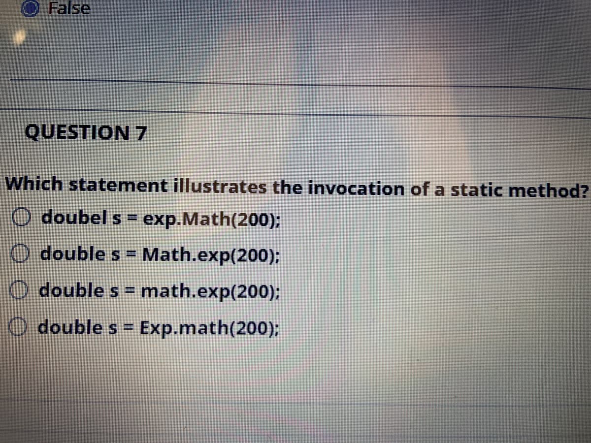 False
QUESTION 7
Which statement illustrates the invocation of a static method?
O doubel s = exp.Math(200);
O double s = Math.exp(200):
%3D
O double s = math.exp(200);
O double s = Exp.math(200);
%3D
