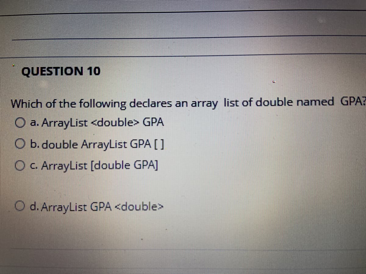 QUESTION 1o
Which of the following declares an array list of double named GPA?
O a. ArrayList <double> GPA
O b. double ArrayList GPA []
Oc ArrayList [double GPA]
O d. ArrayList GPA <double>

