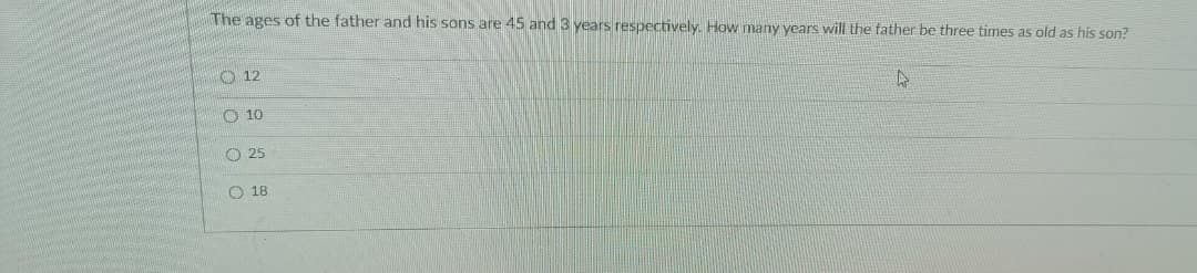 The ages of the father and his sons are 45 and 3 years respectively. How many years will the father be three times as old as his son?
O 12
O 10
O 25
O 18
