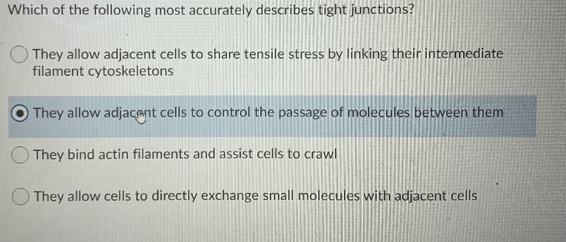 Which of the following most accurately describes tight junctions?
They allow adjacent cells to share tensile stress by linking their intermediate
filament cytoskeletons
They allow adjacant cells to control the passage of molecules between them
They bind actin filaments and assist cells to crawl
They allow cells to directly exchange small molecules with adjacent cells
