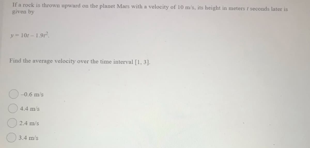 If a rock is thrown upward on the planet Mars with a velocity of 10 m/s, its height in meters t seconds later is
given by
y 10t-1.9t?.
Find the average velocity over the time interval [1, 3].
-0.6 m/s
4.4 m/s
2.4 m/s
3.4 m/s
