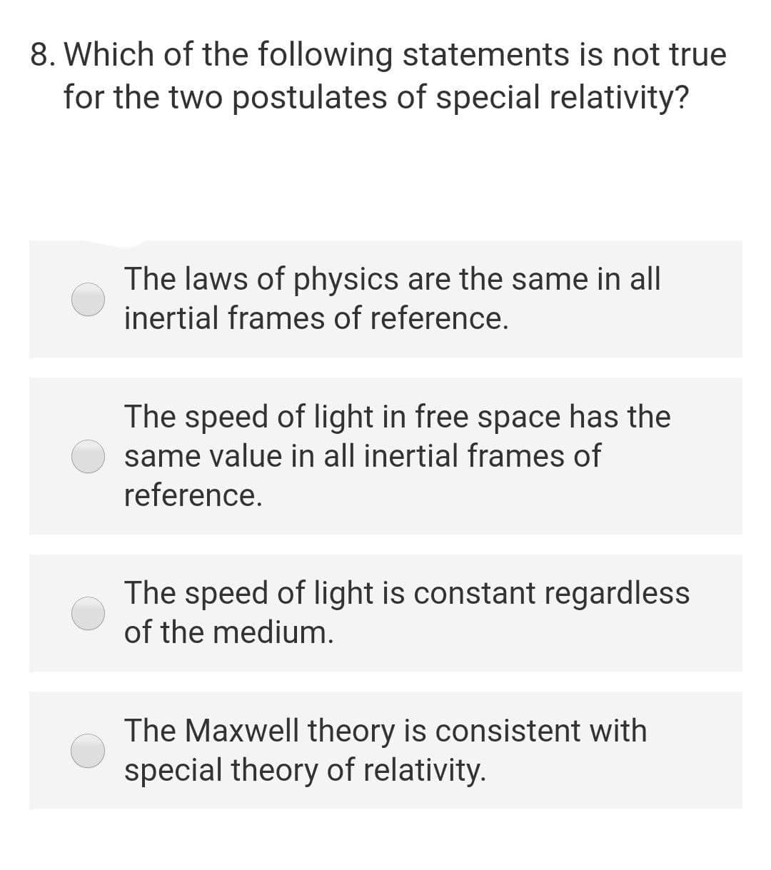 8. Which of the following statements is not true
for the two postulates of special relativity?
The laws of physics are the same in all
inertial frames of reference.
The speed of light in free space has the
same value in all inertial frames of
reference.
The speed of light is constant regardless
of the medium.
The Maxwell theory is consistent with
special theory of relativity.
