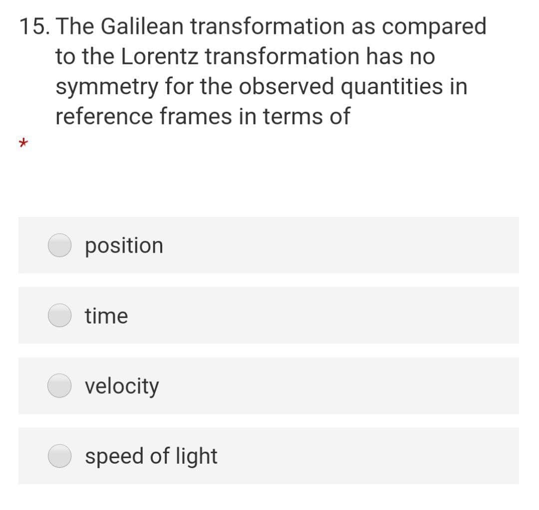 15. The Galilean transformation as compared
to the Lorentz transformation has no
symmetry for the observed quantities in
reference frames in terms of
position
time
velocity
speed of light
