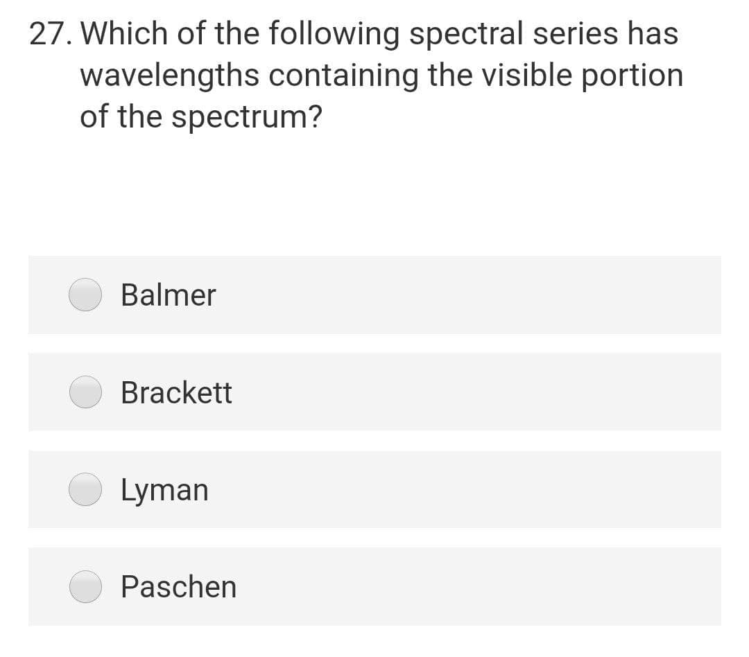 27. Which of the following spectral series has
wavelengths containing the visible portion
of the spectrum?
Balmer
Brackett
Lyman
Paschen
