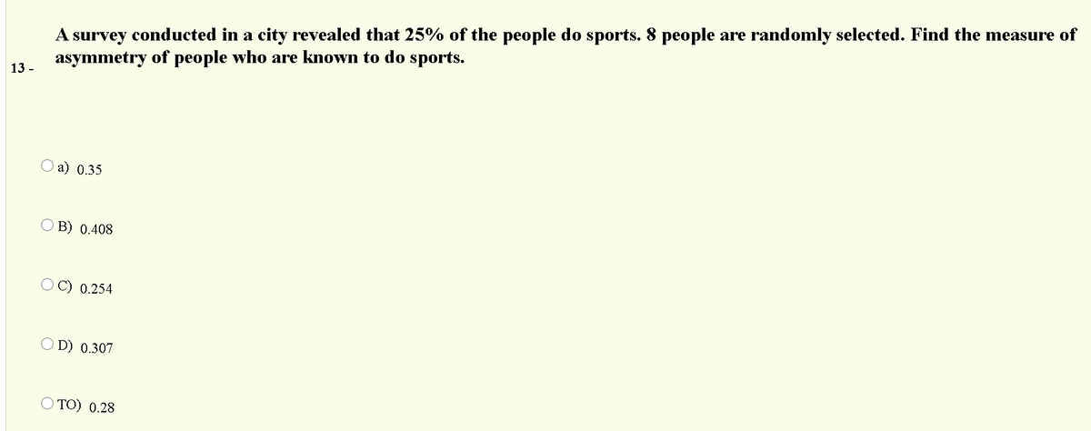 A survey conducted in a city revealed that 25% of the people do sports. 8 people are randomly selected. Find the measure of
asymmetry of people who are known to do sports.
13 -
а) 0.35
O B) 0.408
C) 0.254
O D) 0.307
O TO) 0.28
