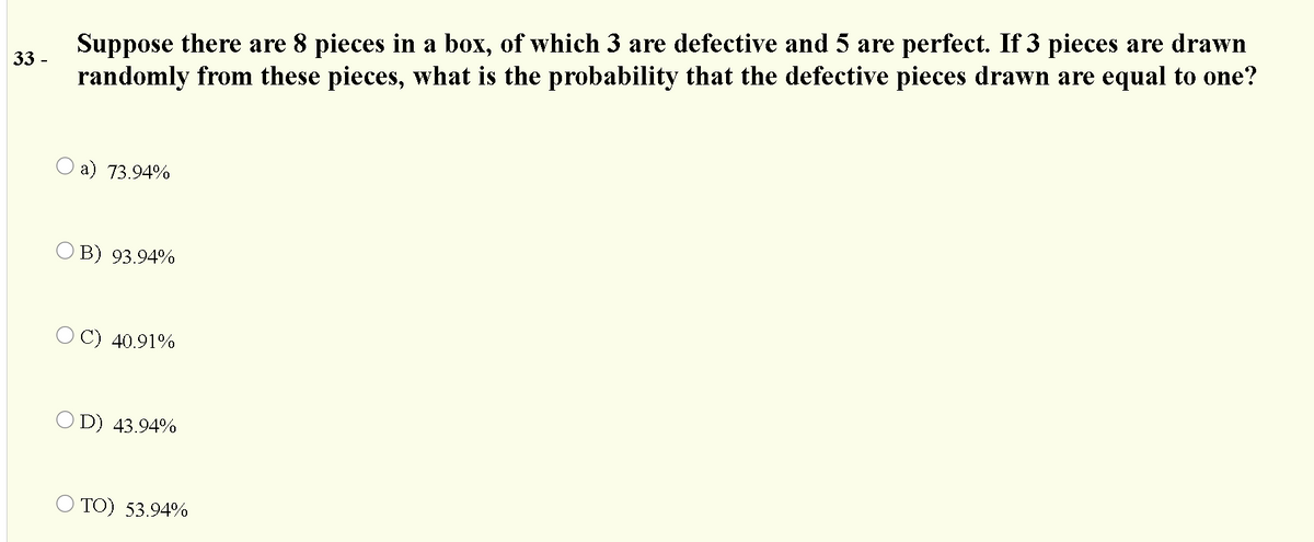 Suppose there are 8 pieces in a box, of which 3 are defective and 5 are perfect. If 3 pieces are drawn
randomly from these pieces, what is the probability that the defective pieces drawn are equal to one?
33.
а) 73.94%
O B) 93.94%
C) 40.91%
O D) 43.94%
O TO) 53.94%
