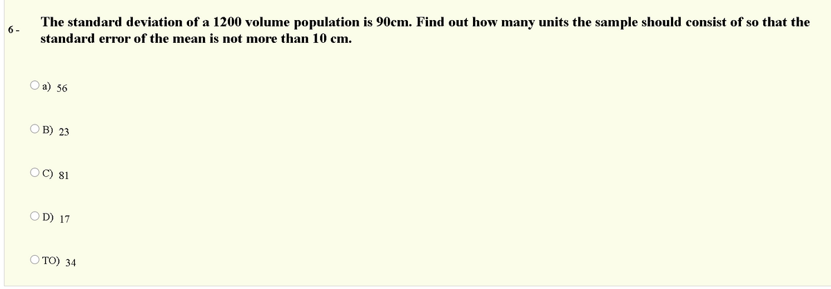 The standard deviation of a 1200 volume population is 90cm. Find out how many units the sample should consist of so that the
6-
standard error of the mean is not more than 10 cm.
Оа) 56
O B) 23
O C) 81
D) 17
O TO) 34
