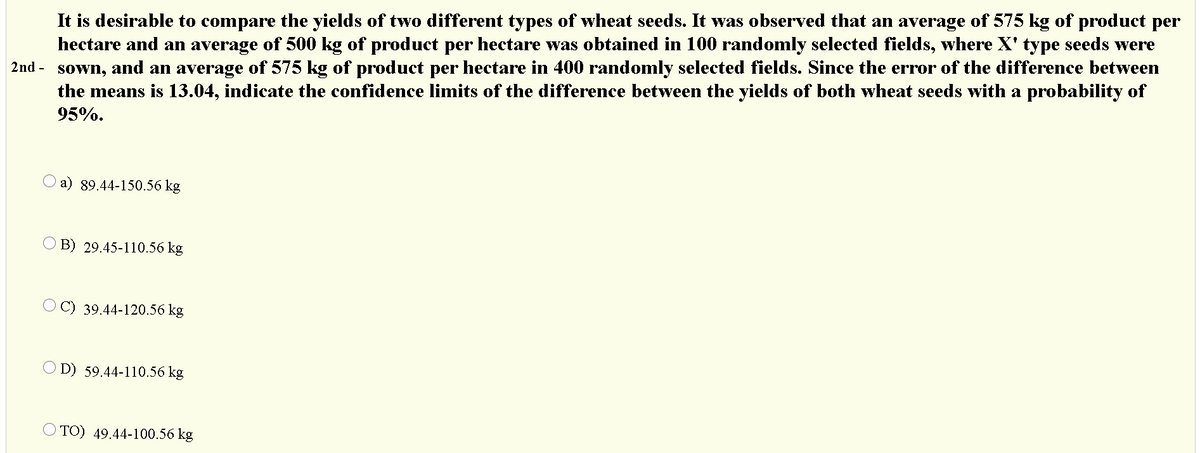 It is desirable to compare the yields of two different types of wheat seeds. It was observed that an average of 575 kg of product per
hectare and an average of 500 kg of product per hectare was obtained in 100 randomly selected fields, where X' type seeds were
2nd - sown, and an average of 575 kg of product per hectare in 400 randomly selected fields. Since the error of the difference between
the means is 13.04, indicate the confidence limits of the difference between the yields of both wheat seeds with a probability of
95%.
O a) 89.44-150.56 kg
O B) 29.45-110.56 kg
39.44-120.56 kg
O D) 59.44-110.56 kg
TO) 49.44-100.56 kg
