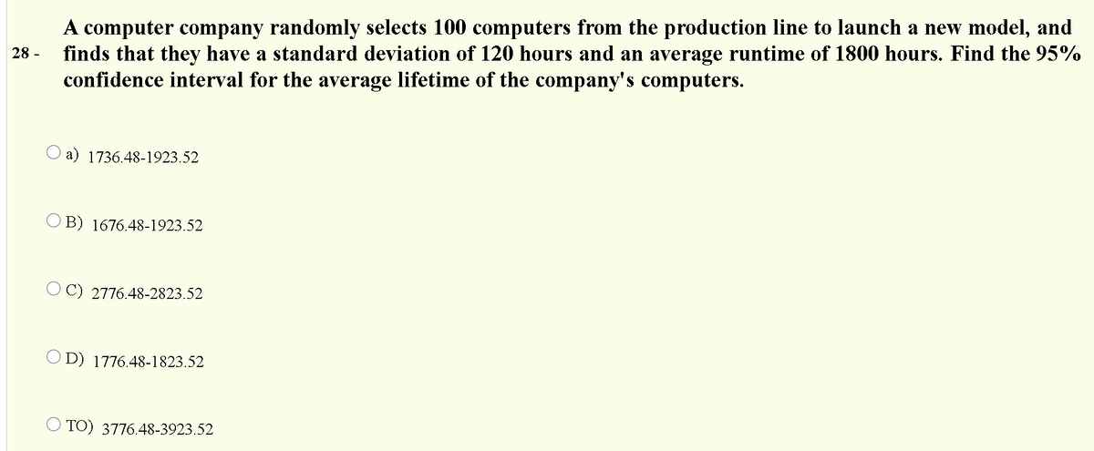 A computer company randomly selects 100 computers from the production line to launch a new model, and
finds that they have a standard deviation of 120 hours and an average runtime of 1800 hours. Find the 95%
confidence interval for the average lifetime of the company's computers.
28 -
O a) 1736.48-1923.52
O B) 1676.48-1923.52
O C) 2776.48-2823.52
O D) 1776.48-1823.52
O TO) 3776.48-3923.52
