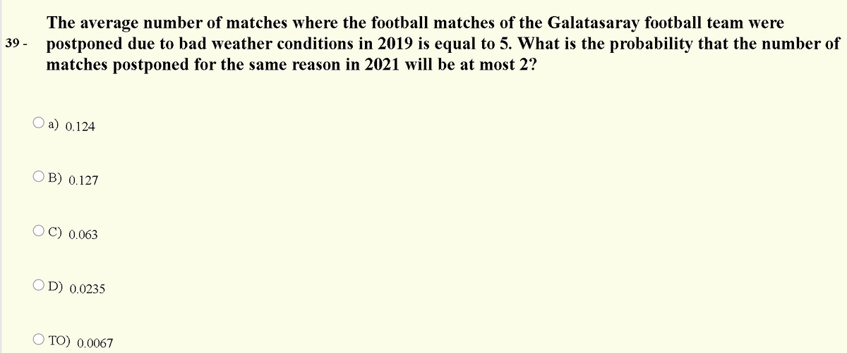 The average number of matches where the football matches of the Galatasaray football team were
postponed due to bad weather conditions in 2019 is equal to 5. What is the probability that the number of
matches postponed for the same reason in 2021 will be at most 2?
39 -
O a) 0.124
O B) 0.127
O C) 0.063
O D) 0.0235
TO) 0.0067
