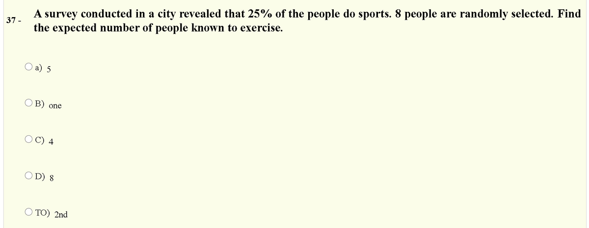 A survey conducted in a city revealed that 25% of the people do sports. 8 people are randomly selected. Find
the expected number of people known to exercise.
37 -
О a) 5
O B) one
С) 4
O D) 8
O TO) 2nd

