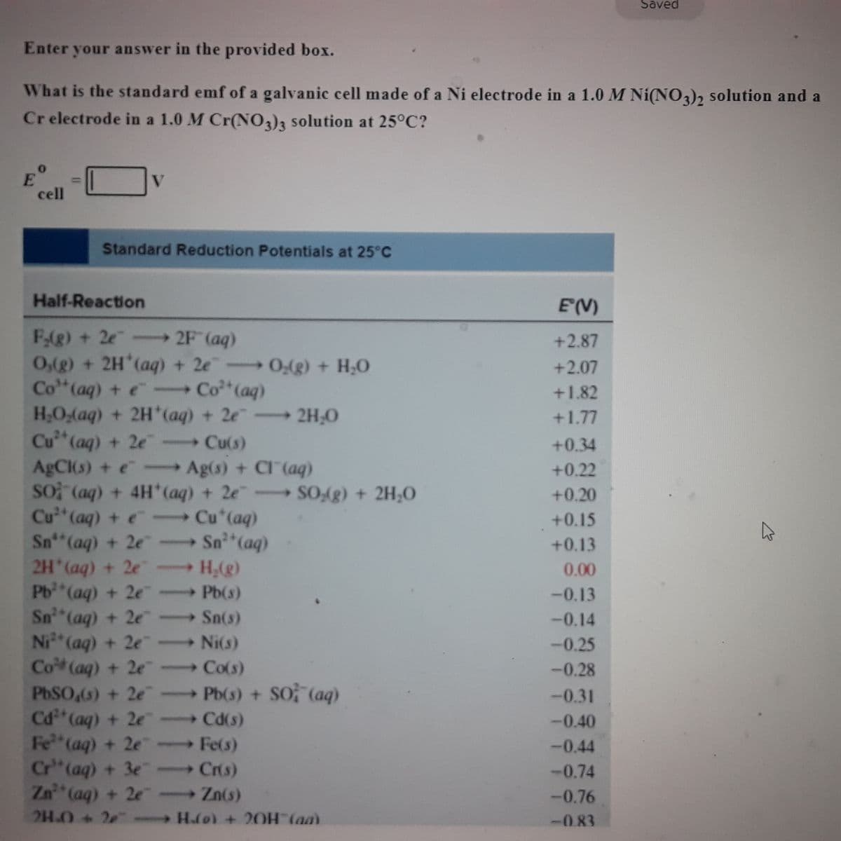 Saved
Enter your answer in the provided box.
What is the standard emf of a galvanic cell made of a Ni electrode in a 1.0 M Ni(NO3)2 solution and a
Cr electrode in a 1.0 M Cr(NO3)3 solution at 25°C?
V
E
cell
Standard Reduction Potentials at 25°C
Half-Reaction
E(V)
F₂(g) + 2e →→→ 2F (aq)
+2.87
O,(g) + 2H*(aq) + 2eO₂(g) + H₂O
+2.07
Co" (aq) + e- Co²+ (aq)
+1.82
H₂O₂(aq) + 2H*(aq) + 2e
2H₂O
+1.77
Cu²+ (aq) + 2e - Cu(s)
+0.34
AgCl(s) + e-Ag(s) + Cl(aq)
+0.22
SO (aq) + 4H* (aq) + 2e SO₂(g) + 2H₂O
+0.20
Cu²+ (aq) + e - Cu*(aq)
+0.15
Sn (aq) + 2e
→ Sn²+ (aq)
+0.13
2H(aq) + 2e
H₂(g)
0.00
Pb²+ (aq) + 2e
- Pb(s)
-0.13
Sn³ (aq) + 2e
-0.14
→ Sn(s)
-Ni(s)
Ni²+ (aq) + 2e
-0.25
Co (aq) + 2e
→ Co(s)
-0.28
PbSO4(s) + 2e
-Pb(s) + SO (aq)
-0.31
Cd²+ (aq) + 2e
- Cd(s)
-0.40
Fest (aq) + 2e
Fe(s)
-0.44
Cr" (aq) + 3e
-Cr(s)
-0.74
Zn²+ (aq) + 2e - Zn(s)
→
-0.76
24.0+ 2e →→ H.(0) + 20H (aa)
-0.83