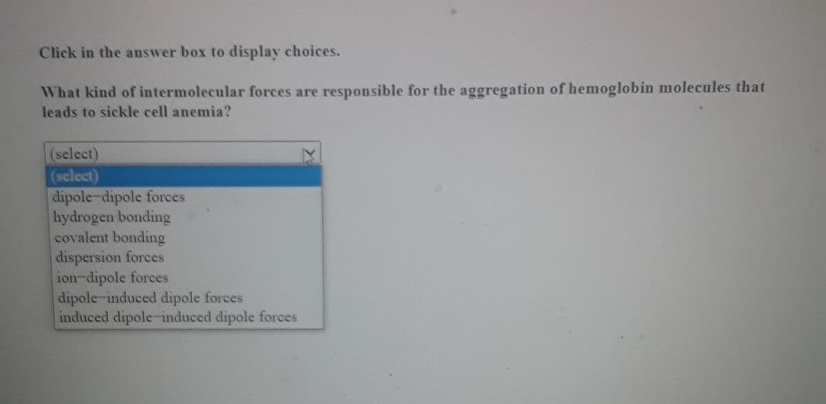 Click in the answer box to display choices.
What kind of intermolecular forces are responsible for the aggregation of hemoglobin molecules that
leads to sickle cell anemia?
(select)
(select)
dipole-dipole forces
hydrogen bonding
covalent bonding
dispersion forces
ion-dipole forces
dipole-induced dipole forces
induced dipole-induced dipole forces
