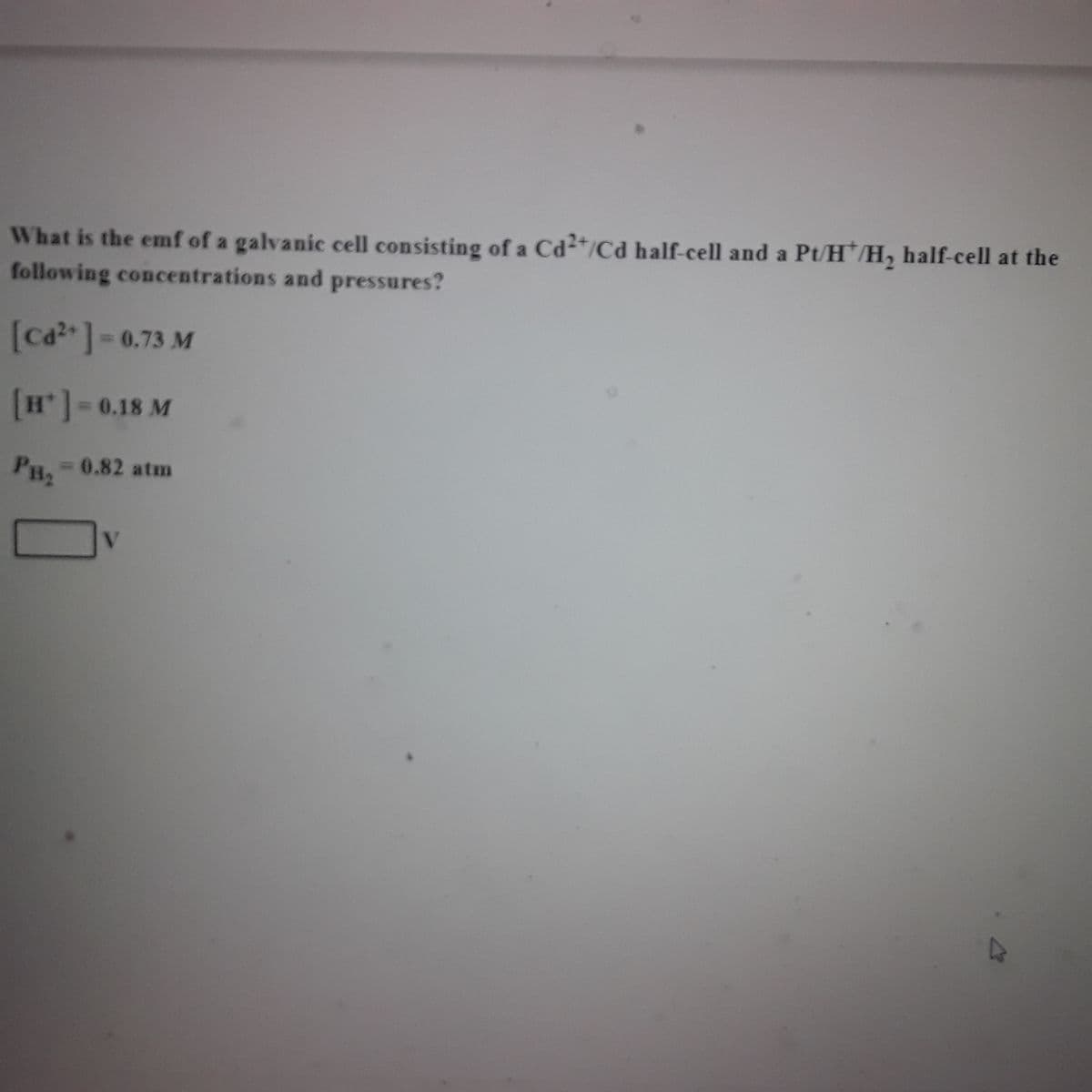 What is the emf of a galvanic cell consisting of a Cd2+/Cd half-cell and a Pt/H/H₂ half-cell at the
following concentrations and pressures?
[Cd²+] = 0.73 M
[H*] -0.18 M
PH₂
= 0.82 atm
V