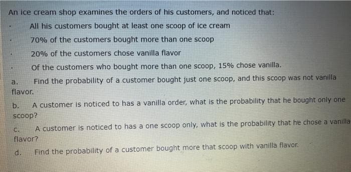 An ice cream shop examines the orders of his customers, and noticed that:
All his customers bought at least one scoop of ice cream
70% of the customers bought more than one scoop
20% of the customers chose vanilla flavor
Of the customers who bought more than one scoop, 15% chose vanilla.
a.
Find the probability of a customer bought just one scoop, and this scoop was not vanilla
flavor.
A customer is noticed to has a vanilla order, what is the probability that he bought only one
scoop
A customer is noticed to has a one scoop only, what is the probability that he chose a vanilla
b.
C.
flavor?
d.
Find the probability of a customer bought more that scoop with vanilla flavor.
