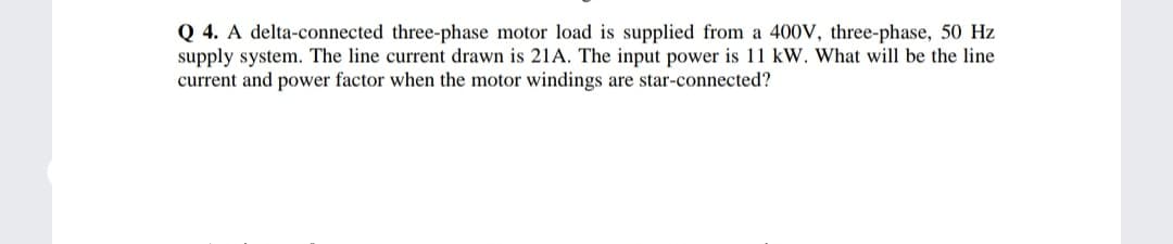 Q 4. A delta-connected three-phase motor load is supplied from a 400V, three-phase, 50 Hz
supply system. The line current drawn is 21A. The input power is 11 kW. What will be the line
current and power factor when the motor windings are star-connected?
