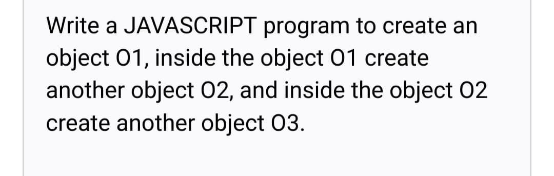 Write a JAVASCRIPT program to create an
object 01, inside the object O1 create
another object 02, and inside the object 02
create another object 03.
