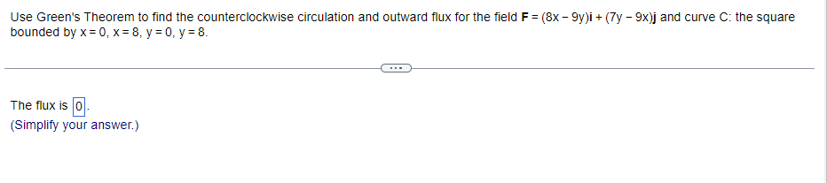 Use Green's Theorem to find the counterclockwise circulation and outward flux for the field F = (8x - 9y)i + (7y - 9x)j and curve C: the square
bounded by x=0, x= 8, y = 0, y = 8.
The flux is 0.
(Simplify your answer.)