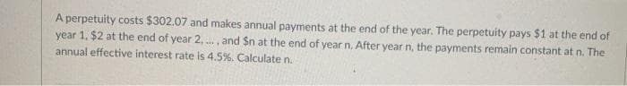 A perpetuity costs $302.07 and makes annual payments at the end of the year. The perpetuity pays $1 at the end of
year 1. $2 at the end of year 2, ..., and Sn at the end of year n, After year n, the payments remain constant at n. The
annual effective interest rate is 4.5%. Calculate n.
