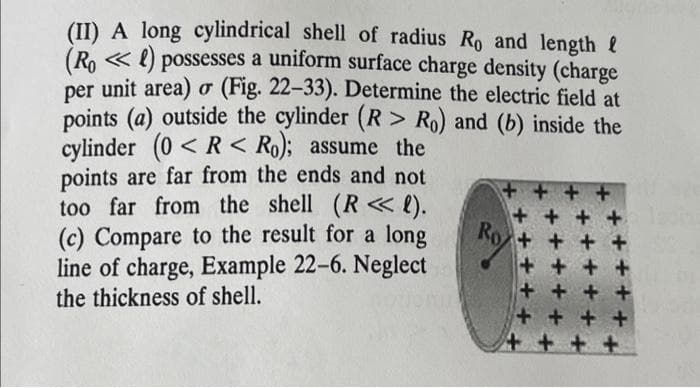 (II) A long cylindrical shell of radius Ro and length
(Ro) possesses a uniform surface charge density (charge
per unit area) o (Fig. 22-33). Determine the electric field at
points (a) outside the cylinder (R> Ro) and (b) inside the
cylinder (0<R< Ro); assume the
points are far from the ends and not
too far from the shell (R<<< l).
(c) Compare to the result for a long
line of charge, Example 22-6. Neglect
the thickness of shell.
++
Ro
+