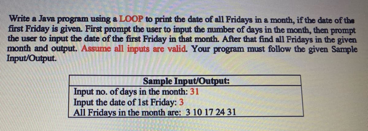 Write a Java program using a LOOP to print the date of all Fridays in a month, if the date of the
first Friday is given. First prompt the user to input the mumber of days in the month, then prompt
the user to input the date of the first Friday in that month. After that find all Fridays in the given
month and output. Assume all inputs are valid. Your program must follow the given Sample
Input/Output.
Sample Input/Output:
Input no. of days in the month: 31
Input the date of 1st Friday: 3
All Fridays in the month are: 3 10 17 24 31
