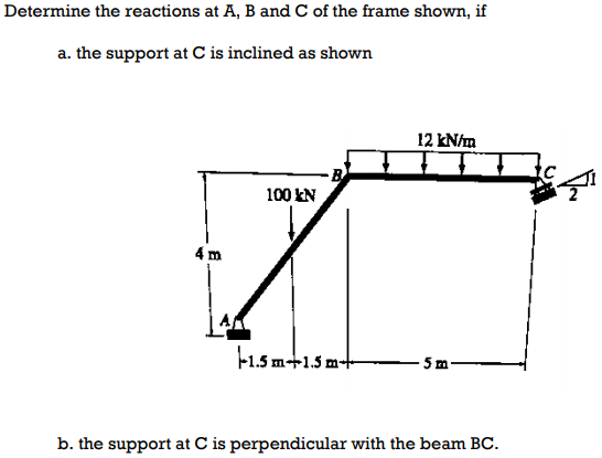 Determine the reactions at A, B and C of the frame shown, if
a. the support at C is inclined as shown
12 kN/m
100 EN
4 m
F1.5 m+1.5 m-t
b. the support at C is perpendicular with the beam BC.
