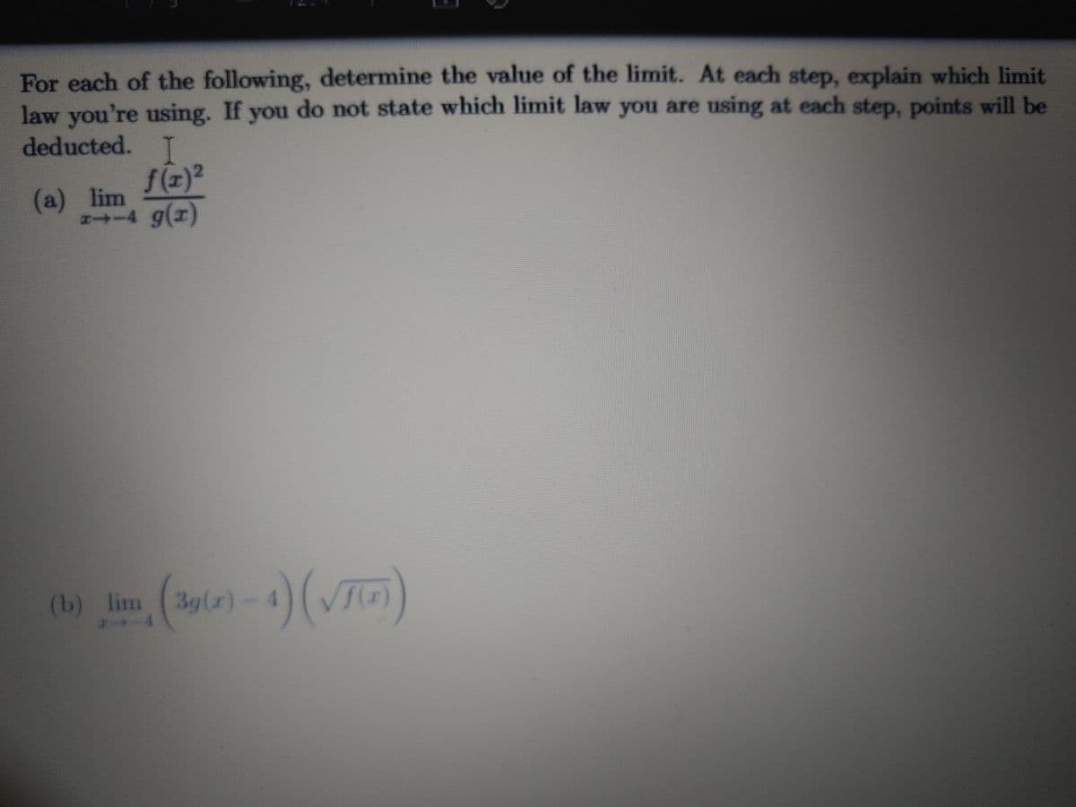 For each of the following, determine the value of the limit. At each step, explain which limit
law you're using. If you do not state which limit law you are using at each step, points will be
deducted. T
(a) lim
N-4 g(x)
(b) lim (3gl)-4)(VTG)
