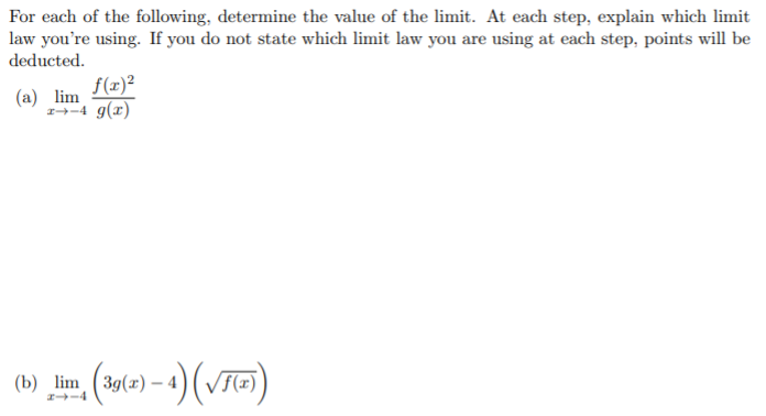 For each of the following, determine the value of the limit. At each step, explain which limit
law you're using. If you do not state which limit law you are using at each step, points will be
deducted.
f(x)²
(a) lim
1→-4 g(x)
(b) lm (y(e) – 4) (VTT)
