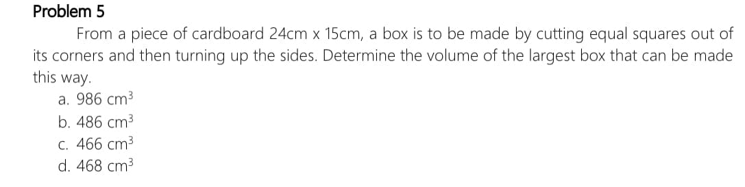 Problem 5
From a piece of cardboard 24cm x 15cm, a box is to be made by cutting equal squares out of
its corners and then turning up the sides. Determine the volume of the largest box that can be made
this way.
a. 986 cm3
b. 486 cm3
C. 466 cm3
d. 468 cm3
