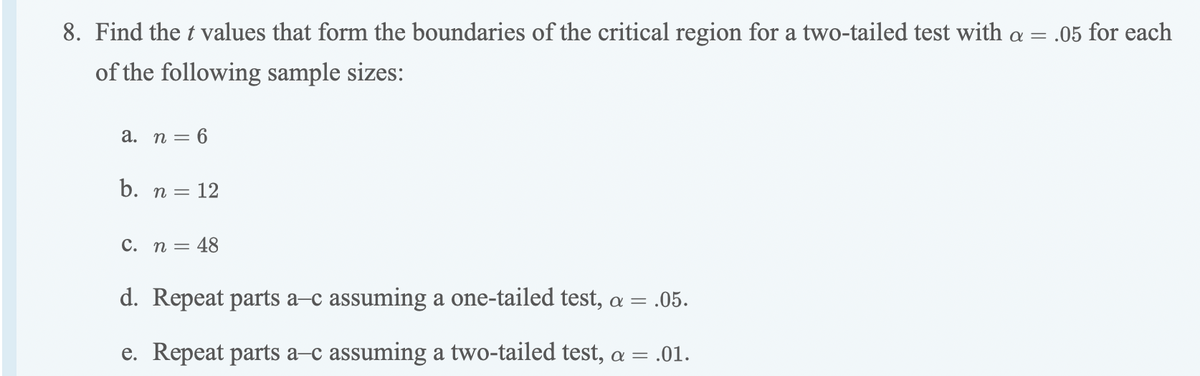 8. Find the t values that form the boundaries of the critical region for a two-tailed test with a = .05 for each
of the following sample sizes:
а.
n = 6
b. n = 12
C. n = 48
d. Repeat parts a–c assuming a one-tailed test, a =
.05.
e. Repeat parts a-c assuming a two-tailed test, a = .01.
