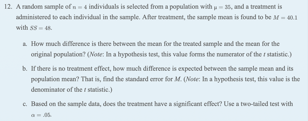 12. A random sample of n = 4 individuals is selected from a population with µ = 35, and a treatment is
%3D
administered to each individual in the sample. After treatment, the sample mean is found to be M = 40.1
with SS = 48.
a. How much difference is there between the mean for the treated sample and the mean for the
original population? (Note: In a hypothesis test, this value forms the numerator of the t statistic.)
b. If there is no treatment effect, how much difference is expected between the sample mean and its
population mean? That is, find the standard error for M. (Note: In a hypothesis test, this value is the
denominator of the t statistic.)
c. Based on the sample data, does the treatment have a significant effect? Use a two-tailed test with
a = .05.
