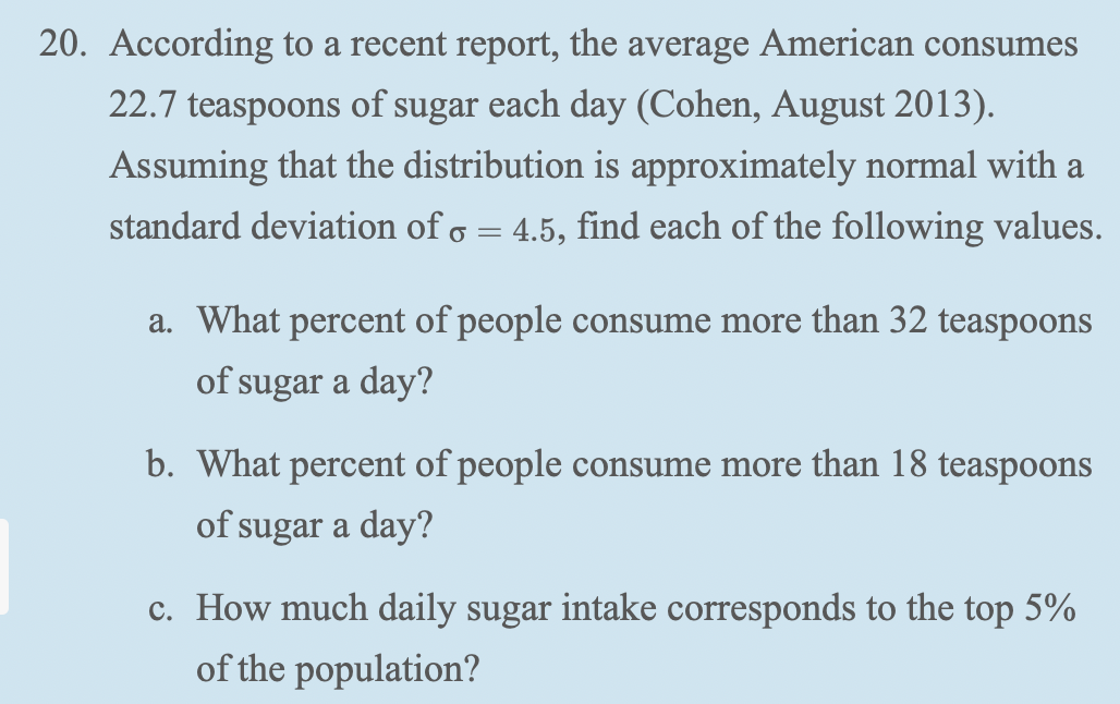 20. According to a recent report, the average American consumes
22.7 teaspoons of sugar each day (Cohen, August 2013).
Assuming that the distribution is approximately normal with a
standard deviation of o = 4.5, find each of the following values.
a. What percent of people consume more than 32 teaspoons
of sugar a day?
b. What percent of people consume more than 18 teaspoons
of sugar a day?
c. How much daily sugar intake corresponds to the top 5%
of the population?
