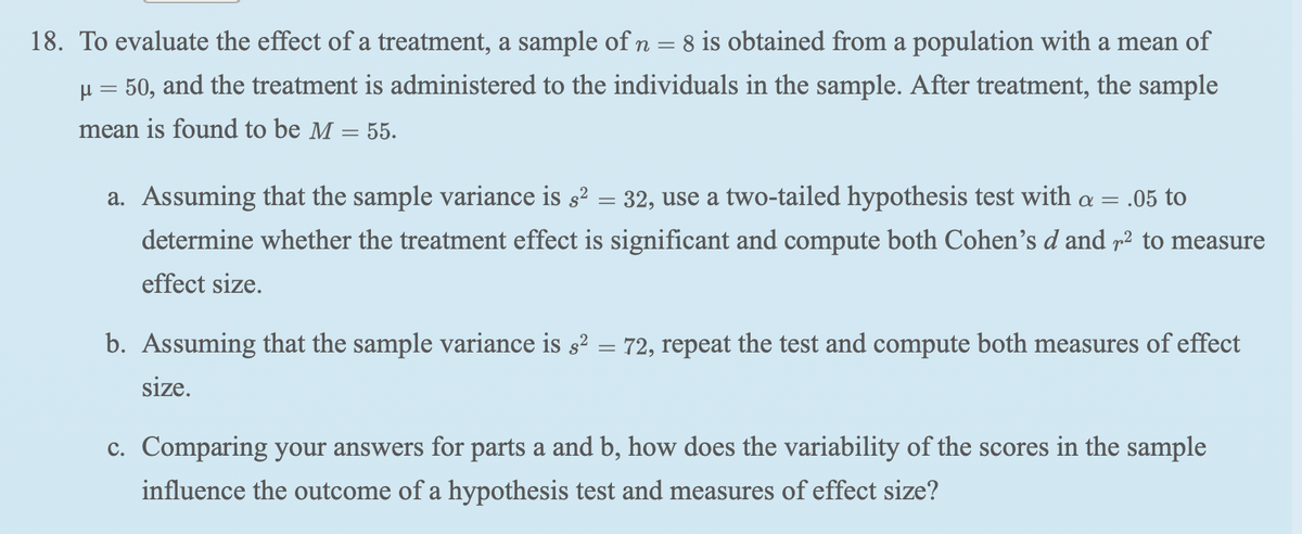 18. To evaluate the effect of a treatment, a sample of n = 8 is obtained from a population with a mean of
H = 50, and the treatment is administered to the individuals in the sample. After treatment, the sample
mean is found to be M = 55.
%3|
a. Assuming that the sample variance is s² = 32, use a two-tailed hypothesis test with a = .05 to
α
determine whether the treatment effect is significant and compute both Cohen's d and p² to measure
effect size.
b. Assuming that the sample variance is 32 = 72, repeat the test and compute both measures of effect
size.
c. Comparing your answers for parts a and b, how does the variability of the scores in the sample
influence the outcome of a hypothesis test and measures of effect size?

