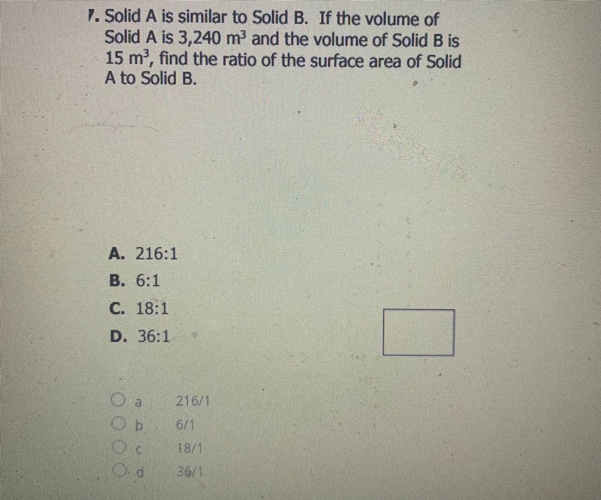 7. Solid A is similar to Solid B. If the volume of
Solid A is 3,240 m' and the volume of Solid B is
15 m', find the ratio of the surface area of Solid
A to Solid B.
A. 216:1
B. 6:1
C. 18:1
D. 36:1
216/1
O b
6/1
18/1
36/1,
