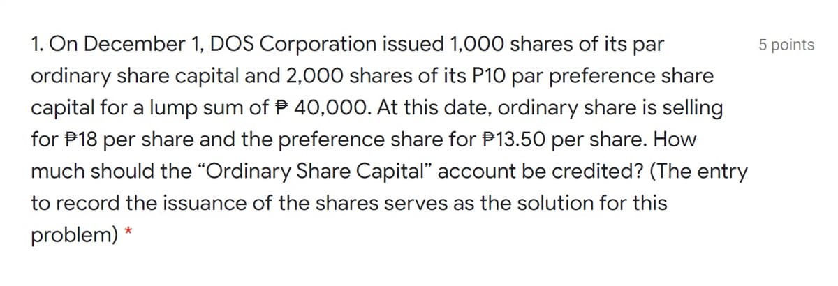 1. On December 1, DOS Corporation issued 1,000 shares of its par
ordinary share capital and 2,000 shares of its P10 par preference share
5 points
capital for a lump sum of P 40,000. At this date, ordinary share is selling
for P18 per share and the preference share for P13.50 per share. How
much should the “Ordinary Share Capital" account be credited? (The entry
to record the issuance of the shares serves as the solution for this
problem) *
