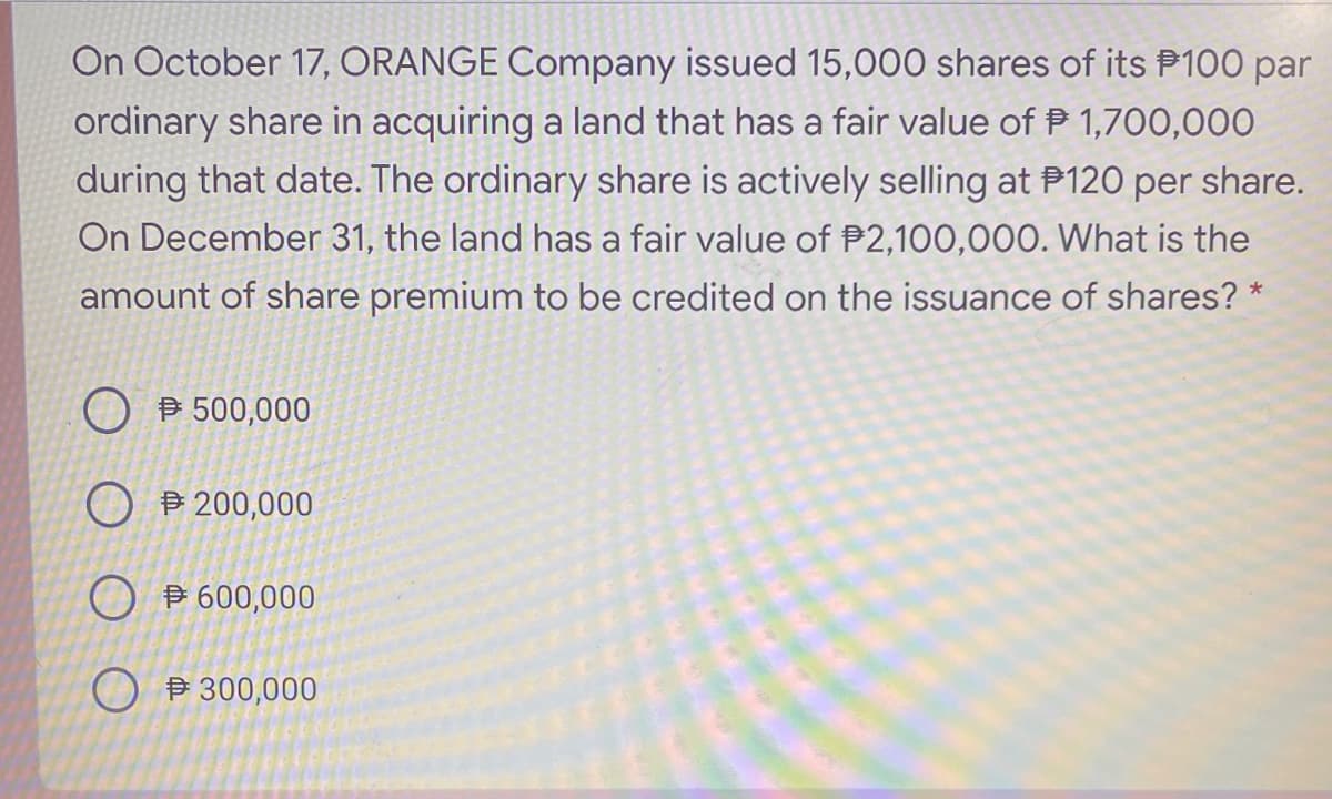 On October 17, ORANGE Company issued 15,000 shares of its P100 par
ordinary share in acquiring a land that has a fair value of P 1,700,000
during that date. The ordinary share is actively selling at P120 per share.
On December 31, the land has a fair value of P2,100,000. What is the
amount of share premium to be credited on the issuance of shares? *
B 500,000
O B 200,000
O B 600,000
O P 300,000
