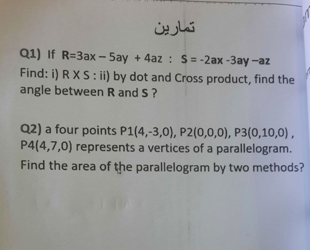 تمارین
Q1) If R=3ax - 5ay + 4az : S= -2ax-3ay -az
Find: i) R X S: ii) by dot and Cross product, find the
angle between R and S?
Q2) a four points P1(4,-3,0), P2(0,0,0), P3(0,10,0) ,
P4(4,7,0) represents a vertices of a parallelogram.
Find the area of the parallelogram by two methods?
