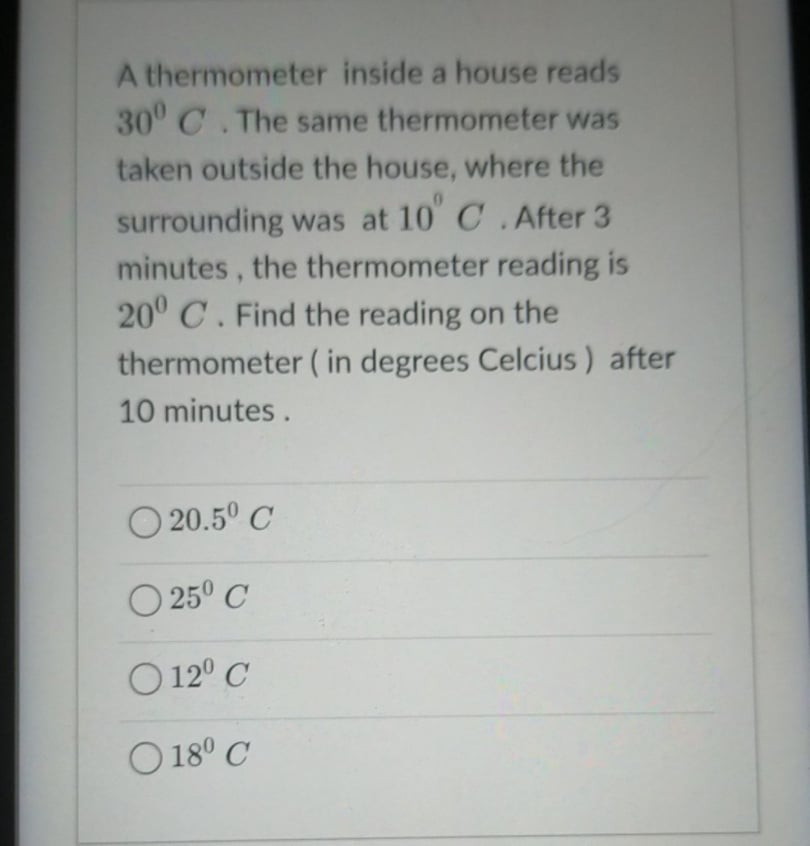 A thermometer inside a house reads
30° C.The same thermometer was
taken outside the house, where the
surrounding was at 10 C .After 3
minutes, the thermometer reading is
20° C. Find the reading on the
thermometer ( in degrees Celcius) after
10 minutes.
O 20.5° C
O 25° C
O 12° C
O 18° C
