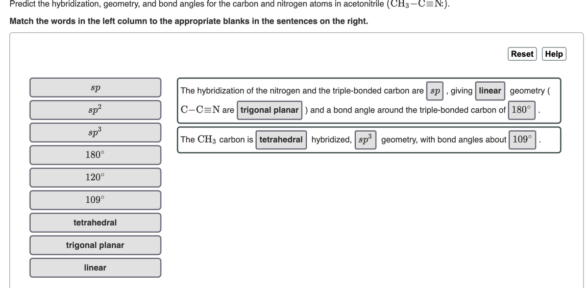 Predict the hybridization, geometry, and bond angles for the carbon and nitrogen atoms in acetonitrile (CH3-C=N:).
Match the words in the left column to the appropriate blanks in the sentences on the right.
Reset
Help
sp
The hybridization of the nitrogen and the triple-bonded carbon are sp, giving linear geometry (
sp
C-C=N are trigonal planar ) and a bond angle around the triple-bonded carbon of 180°
sp3
The CH3 carbon is tetrahedral hybridized, sp| geometry, with bond angles about 109°
180°
120°
109°
tetrahedral
trigonal planar
linear
