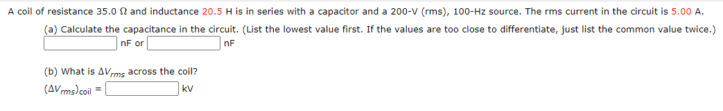 A coil of resistance 35.0 and inductance 20.5 H is in series with a capacitor and a 200-V (rms), 100-Hz source. The rms current in the circuit is 5.00 A.
(a) Calculate the capacitance in the circuit. (List the lowest value first. If the values are too close to differentiate, just list the common value twice.)
nF or
nF
(b) What is AVrms across the coil?
(AVms)coil =
kV

